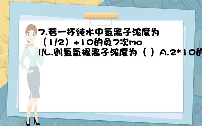 7.若一杯纯水中氢离子浓度为（1/2）+10的负7次mol/L.则氢氧根离子浓度为（ ）A.2*10的负7次mol/LB.（1/2）*的负7次mol/LC.5*的负7次mol/LD.缺条件不好确定B,我觉得应该选D.我化学不是很懂哦,希望大家