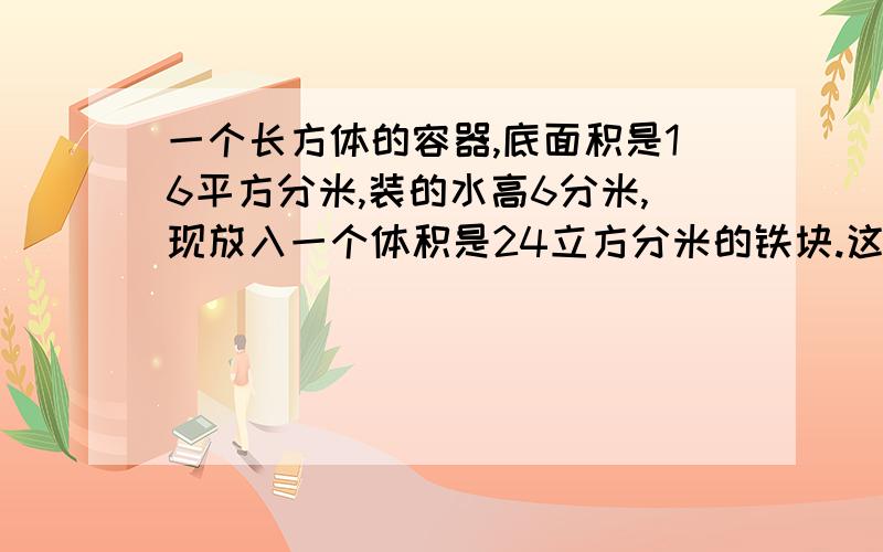 一个长方体的容器,底面积是16平方分米,装的水高6分米,现放入一个体积是24立方分米的铁块.这时的水面高