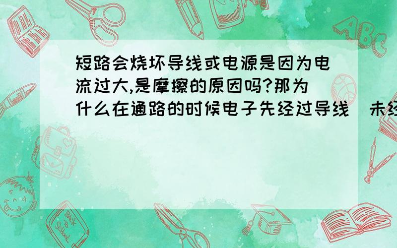 短路会烧坏导线或电源是因为电流过大,是摩擦的原因吗?那为什么在通路的时候电子先经过导线（未经用电器）时,也有很大的电流,却不烧导线呢?额···综各位所述，我差不多明白了。但电