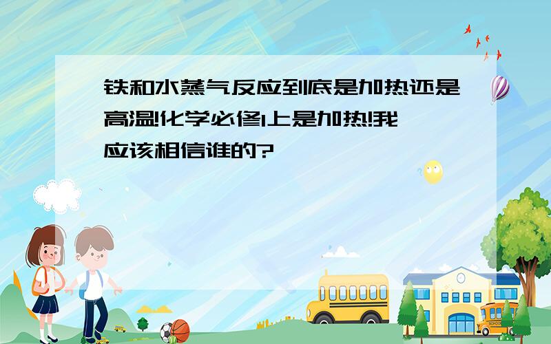 铁和水蒸气反应到底是加热还是高温!化学必修1上是加热!我应该相信谁的?