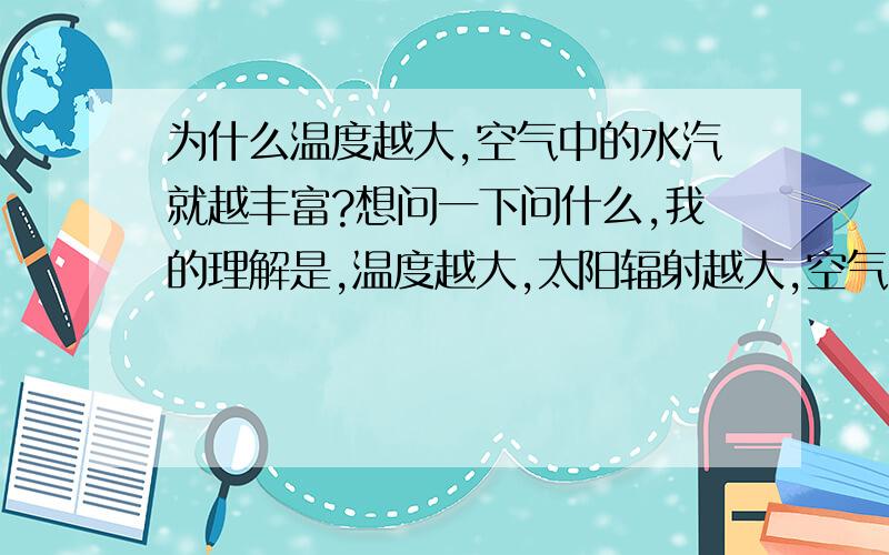 为什么温度越大,空气中的水汽就越丰富?想问一下问什么,我的理解是,温度越大,太阳辐射越大,空气中的水汽被蒸发的也就越多啊.可是为什么温度越大,空气中的水汽就越丰富呢?