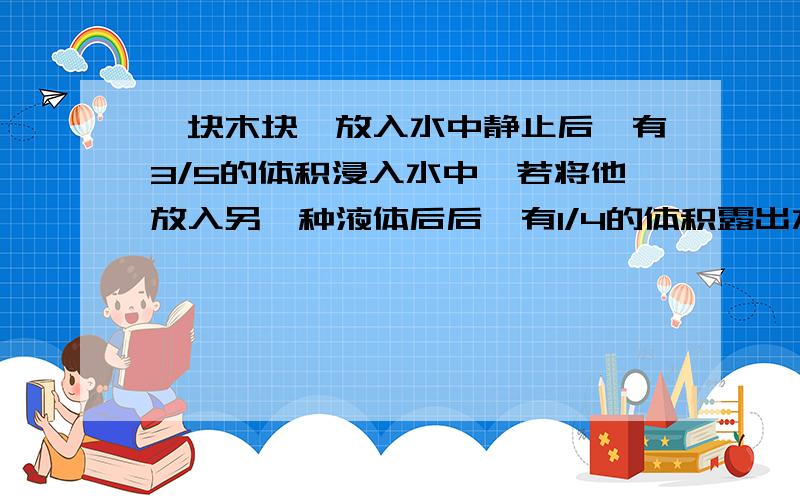 一块木块,放入水中静止后,有3/5的体积浸入水中,若将他放入另一种液体后后,有1/4的体积露出水面则木块的密度是?该液体密度是?