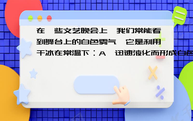 在一些文艺晚会上,我们常能看到舞台上的白色雾气,它是利用干冰在常温下：A、迅速液化而形成白色雾气B、迅速升华再蒸发后形成的白色雾气C、迅速升华成二氧化碳,即白色雾气D、迅速升华