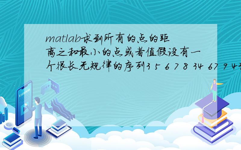 matlab求到所有的点的距离之和最小的点或者值假设有一个很长无规律的序列3 5 6 7 8 34 67 9 43 3 7还可以更长,如何运用matlab求出一个值使得到所有的值得距离最小?如果是一系列坐标又怎么求呢?