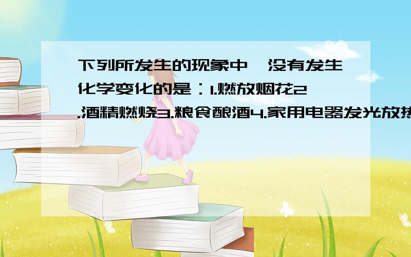 下列所发生的现象中,没有发生化学变化的是：1.燃放烟花2.酒精燃烧3.粮食酿酒4.家用电器发光放热