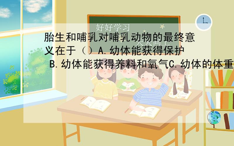 胎生和哺乳对哺乳动物的最终意义在于（）A.幼体能获得保护 B.幼体能获得养料和氧气C.幼体的体重增长迅速D.提高幼体成活率