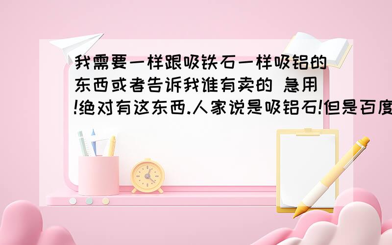 我需要一样跟吸铁石一样吸铝的东西或者告诉我谁有卖的 急用!绝对有这东西.人家说是吸铝石!但是百度说没这东西!