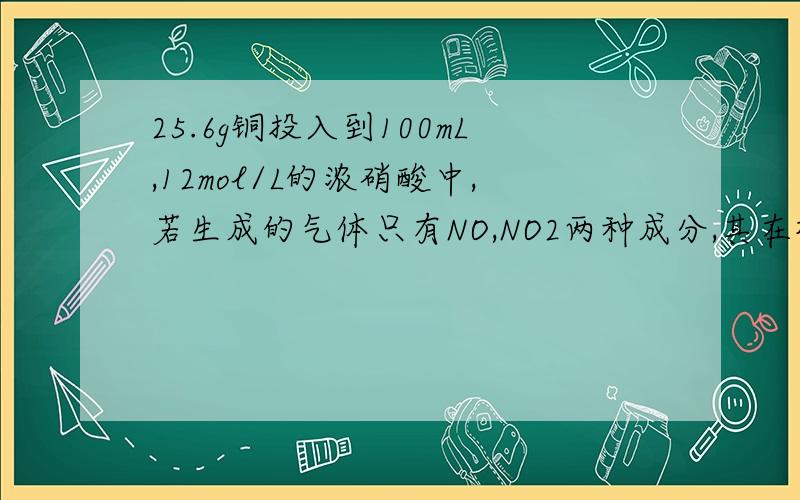 25.6g铜投入到100mL,12mol/L的浓硝酸中,若生成的气体只有NO,NO2两种成分,其在标况下的总体积?25.6g铜投入到100mL,12mol/L的浓硝酸中,一段时间后两种物质恰好完全反应.若生成的气体只有NO,NO2两种成