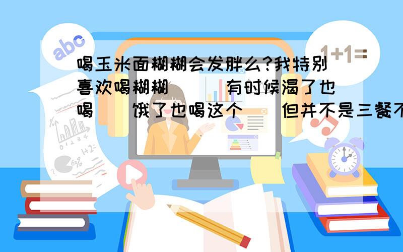 喝玉米面糊糊会发胖么?我特别喜欢喝糊糊```有时候渴了也喝``饿了也喝这个``但并不是三餐不吃喔``这样会发胖么?玉米面糊糊``喝多了好不好啊~