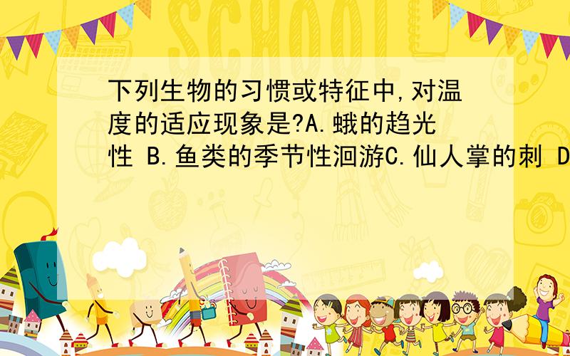 下列生物的习惯或特征中,对温度的适应现象是?A.蛾的趋光性 B.鱼类的季节性洄游C.仙人掌的刺 D.海洋中藻类的垂直分布