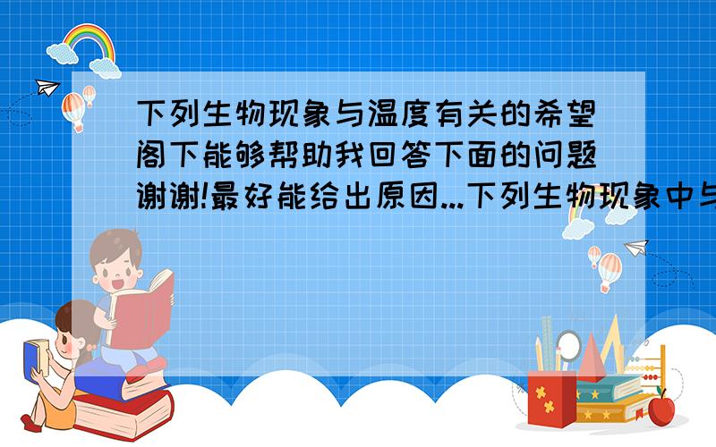 下列生物现象与温度有关的希望阁下能够帮助我回答下面的问题谢谢!最好能给出原因...下列生物现象中与温度因素密切相关的是：A鸟类的迁徙与繁殖B仙人掌的叶片变态成刺状C黄鱼季节性的