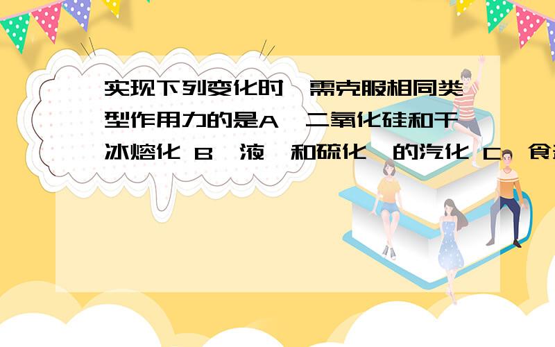 实现下列变化时、需克服相同类型作用力的是A、二氧化硅和干冰熔化 B、液溴和硫化铵的汽化 C、食盐和冰的融化 D纯碱和烧碱的熔化（这是水平考试题、有些还没学、说的简单些）