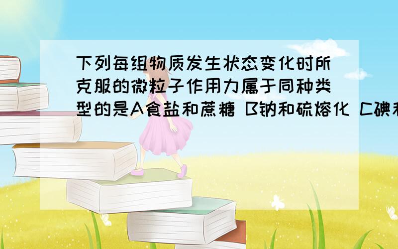 下列每组物质发生状态变化时所克服的微粒子作用力属于同种类型的是A食盐和蔗糖 B钠和硫熔化 C碘和干冰升华 D晶体二氧化硅和氧化钠熔化蔗糖是共价键吗 为什么是分子作用钠为什么是金