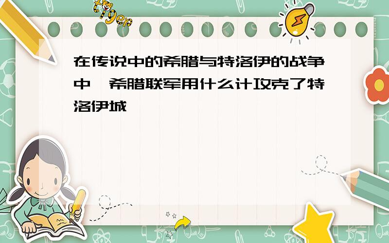 在传说中的希腊与特洛伊的战争中,希腊联军用什么计攻克了特洛伊城