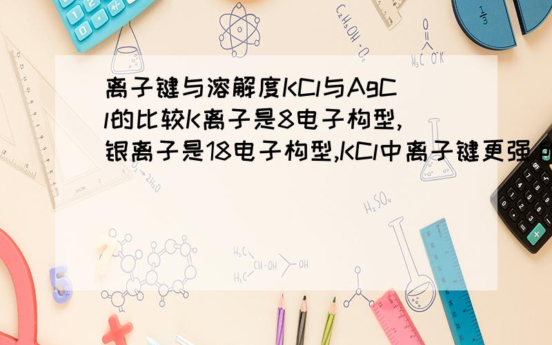 离子键与溶解度KCl与AgCl的比较K离子是8电子构型,银离子是18电子构型,KCl中离子键更强,所以说离子键越强,越易溶于水?