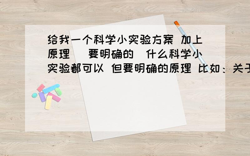 给我一个科学小实验方案 加上原理 （要明确的）什么科学小实验都可以 但要明确的原理 比如：关于密度的 一个杯子里放一个鸡蛋,加上水怎么能让他浮起来 加盐 然后说出他的原理 加了盐