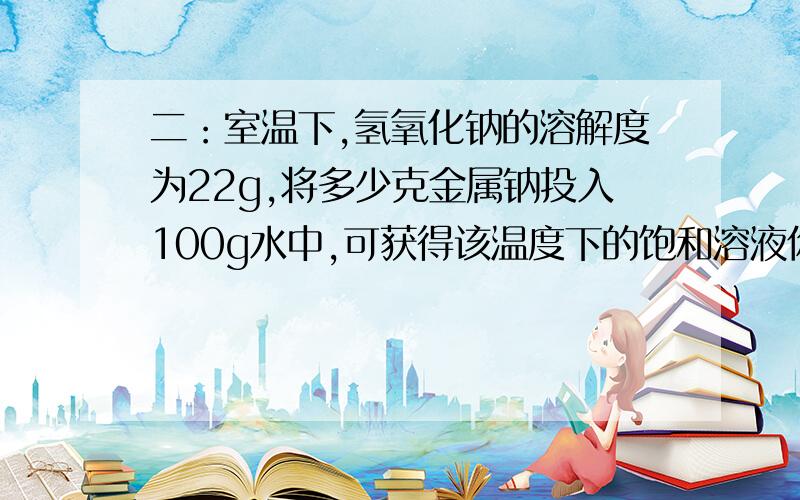 二：室温下,氢氧化钠的溶解度为22g,将多少克金属钠投入100g水中,可获得该温度下的饱和溶液你的解答看不很懂