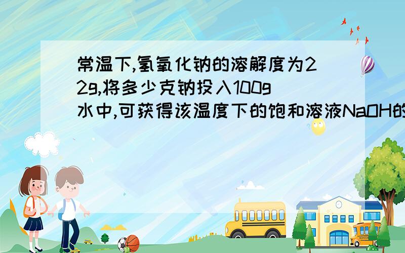 常温下,氢氧化钠的溶解度为22g,将多少克钠投入100g水中,可获得该温度下的饱和溶液NaOH的溶解度在20度时为22g,则该温度下的饱和溶液的溶质的质量分数为：w = 22g/(22g+100g)*100% 设需要xgNa,则：2Na