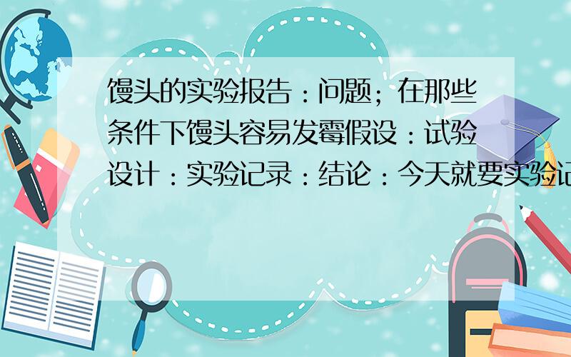 馒头的实验报告：问题；在那些条件下馒头容易发霉假设：试验设计：实验记录：结论：今天就要实验记录：结论今天就要