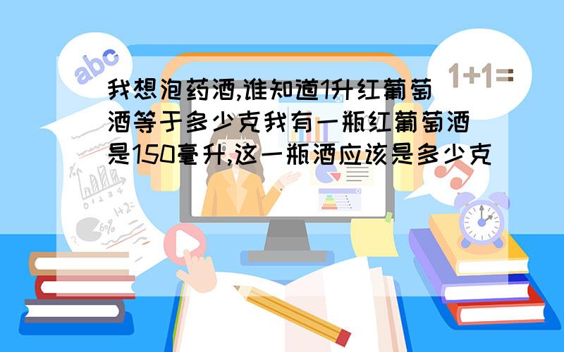 我想泡药酒,谁知道1升红葡萄酒等于多少克我有一瓶红葡萄酒是150毫升,这一瓶酒应该是多少克