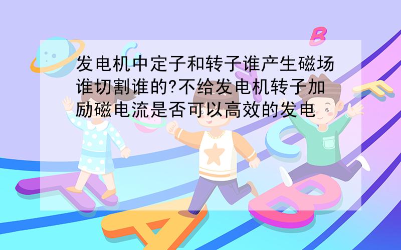 发电机中定子和转子谁产生磁场谁切割谁的?不给发电机转子加励磁电流是否可以高效的发电