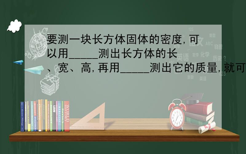 要测一块长方体固体的密度,可以用_____测出长方体的长、宽、高,再用_____测出它的质量,就可以计算它的密度了.