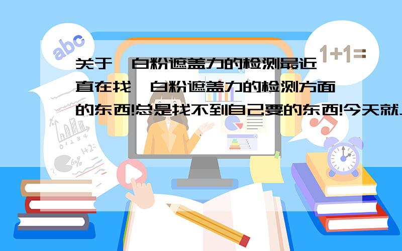 关于钛白粉遮盖力的检测最近一直在找钛白粉遮盖力的检测方面的东西!总是找不到自己要的东西!今天就上来问下各位哥哥姐姐们!钛白粉遮盖力检测方面的东西!