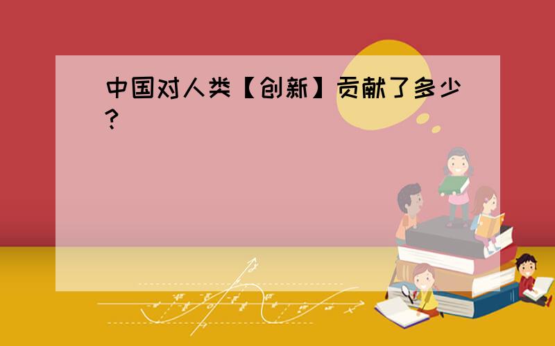 中国对人类【创新】贡献了多少?