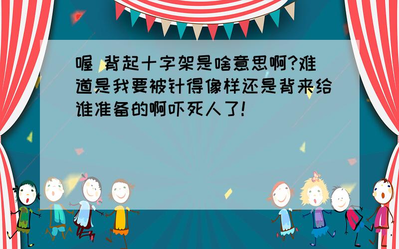 喔 背起十字架是啥意思啊?难道是我要被针得像样还是背来给谁准备的啊吓死人了!