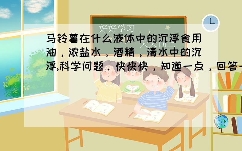 马铃薯在什么液体中的沉浮食用油，浓盐水，酒精，清水中的沉浮,科学问题。快快快，知道一点，回答一点！我学校科技节比赛！我得好好复习了！快快快快\(》▽《)/