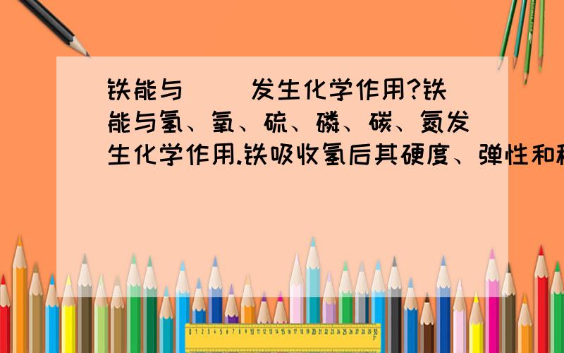 铁能与（ ）发生化学作用?铁能与氢、氧、硫、磷、碳、氮发生化学作用.铁吸收氢后其硬度、弹性和稳定性范围均会增大.铁与硫化合将会变脆；铁与氮结合可增强其表面防腐性、耐磨性及抗