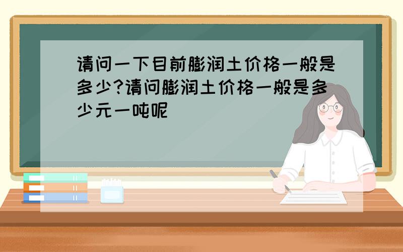 请问一下目前膨润土价格一般是多少?请问膨润土价格一般是多少元一吨呢