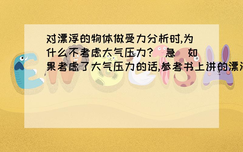 对漂浮的物体做受力分析时,为什么不考虑大气压力?（急）如果考虑了大气压力的话,参考书上讲的漂浮条件就都不成立了.为什么可以不考虑（或者忽略不计）,原因何在,