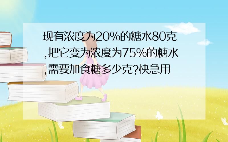 现有浓度为20%的糖水80克,把它变为浓度为75%的糖水,需要加食糖多少克?快急用