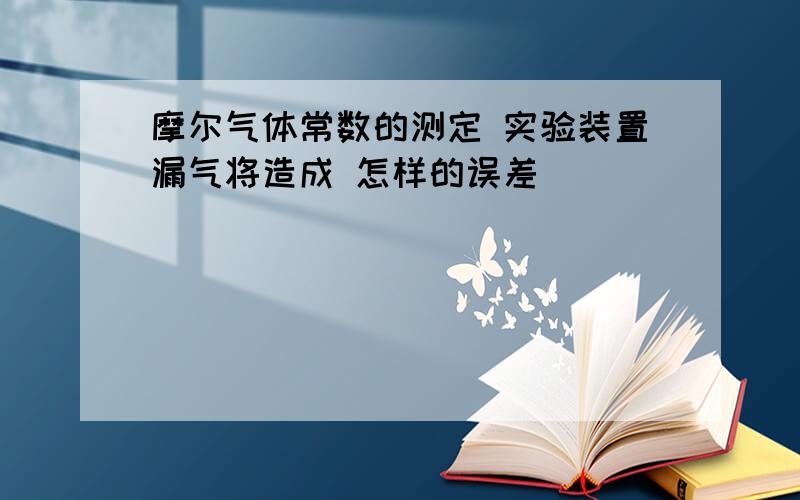 摩尔气体常数的测定 实验装置漏气将造成 怎样的误差