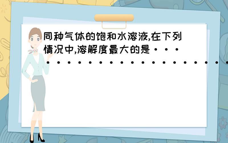 同种气体的饱和水溶液,在下列情况中,溶解度最大的是························A.低温高压 B.低温低压 C.高温高压 D.高温低压对初三以上的人应该很简单（本人初三····）,不过简