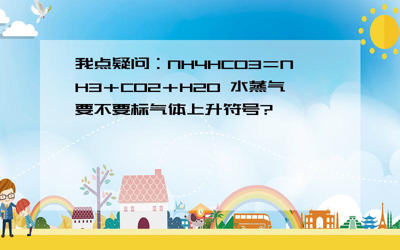 我点疑问：NH4HCO3＝NH3＋CO2＋H2O 水蒸气要不要标气体上升符号?