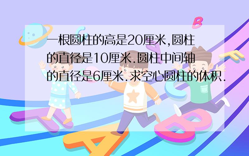 一根圆柱的高是20厘米,圆柱的直径是10厘米.圆柱中间轴的直径是6厘米.求空心圆柱的体积.