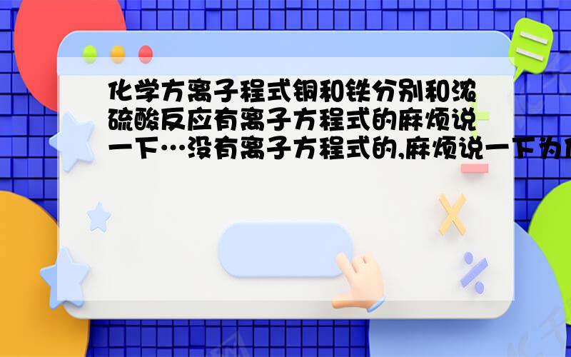 化学方离子程式铜和铁分别和浓硫酸反应有离子方程式的麻烦说一下…没有离子方程式的,麻烦说一下为什么…