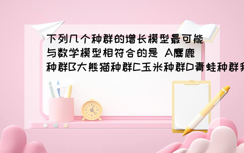 下列几个种群的增长模型最可能与数学模型相符合的是 A麋鹿种群B大熊猫种群C玉米种群D青蛙种群我看了网上很多解答,争议在选C或D上,我需要一位高手给我一个准确的答案,