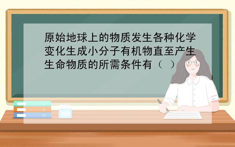 原始地球上的物质发生各种化学变化生成小分子有机物直至产生生命物质的所需条件有（ ）