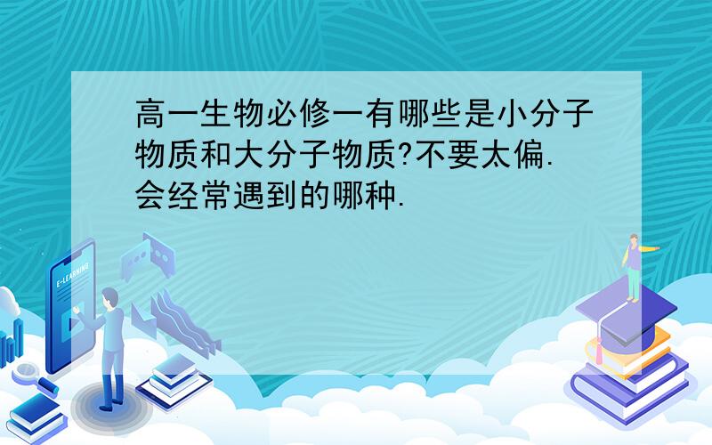 高一生物必修一有哪些是小分子物质和大分子物质?不要太偏.会经常遇到的哪种.