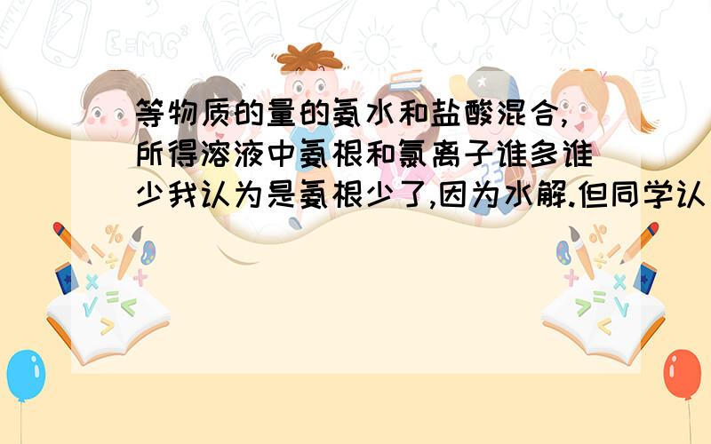 等物质的量的氨水和盐酸混合,所得溶液中氨根和氯离子谁多谁少我认为是氨根少了,因为水解.但同学认为溶液中氢离子和氢氧根相同,那么根据电荷守恒可知氨根和氯离子的量相等.照这么说