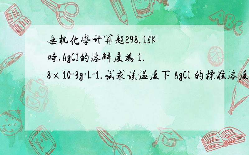 无机化学计算题298.15K时,AgCl的溶解度为 1.8×10-3g·L-1.试求该温度下 AgCl 的标准溶度积常数.已知：AgCl 的摩尔质量是143.4 g·mol-1