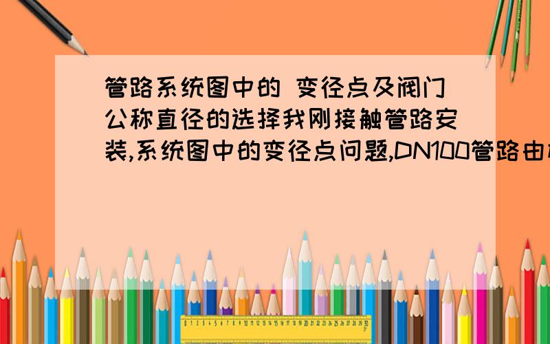 管路系统图中的 变径点及阀门公称直径的选择我刚接触管路安装,系统图中的变径点问题,DN100管路由横向变立向DN40细管,中间有个阀门,这个阀门选100的还是40的啊.应该在哪变径更好,是变径后