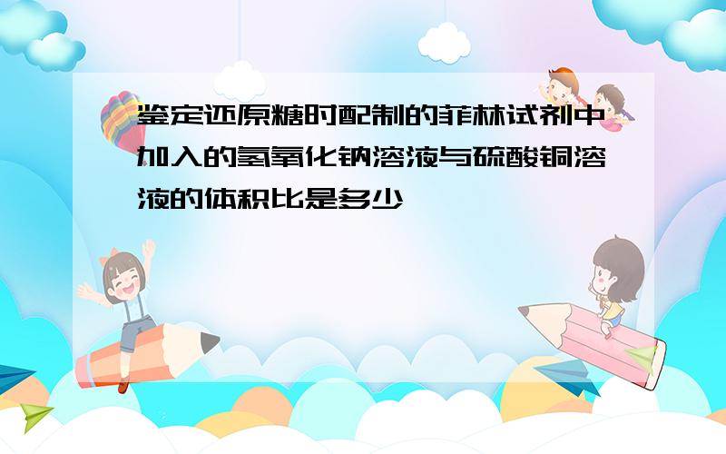 鉴定还原糖时配制的菲林试剂中加入的氢氧化钠溶液与硫酸铜溶液的体积比是多少