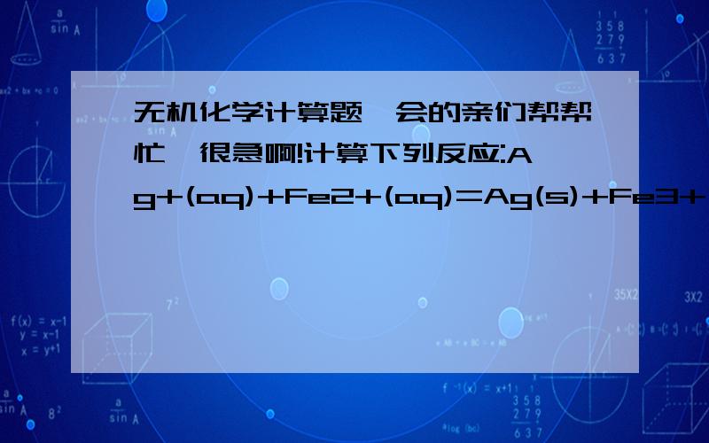 无机化学计算题,会的亲们帮帮忙,很急啊!计算下列反应:Ag+(aq)+Fe2+(aq)=Ag(s)+Fe3+(aq)（1）在298.15k时的平衡常数kθ;（2）如果反应开始时,c（Ag+）=1.0mol/L,c(Fe2+)=0.10mol/L,求反应达到平衡时的c(Fe2+)