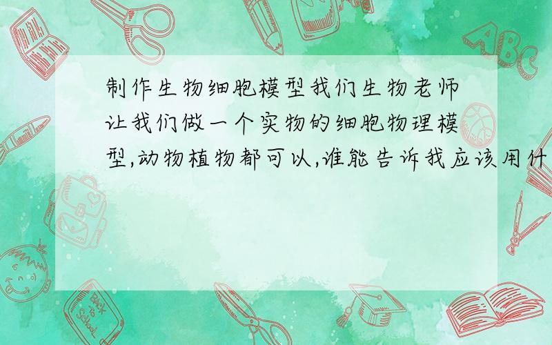 制作生物细胞模型我们生物老师让我们做一个实物的细胞物理模型,动物植物都可以,谁能告诉我应该用什么材料,不能用橡皮泥