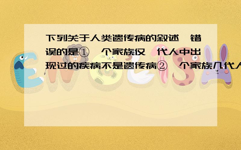 下列关于人类遗传病的叙述,错误的是①一个家族仅一代人中出现过的疾病不是遗传病②一个家族几代人中都出现过的疾病是遗传病③携带遗传病基因的个体会患遗传病④不携带遗传病基因的