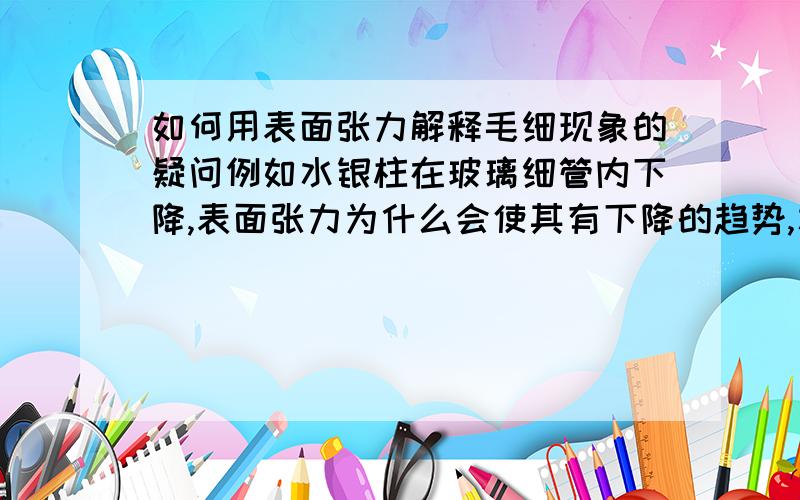 如何用表面张力解释毛细现象的疑问例如水银柱在玻璃细管内下降,表面张力为什么会使其有下降的趋势,水银柱下降起什么作用或有什么意义?